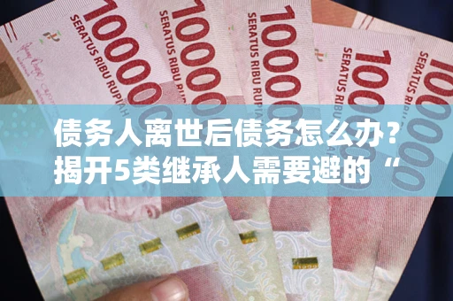 济南债务人离世后债务怎么办？揭开5类继承人需要避的“坑”