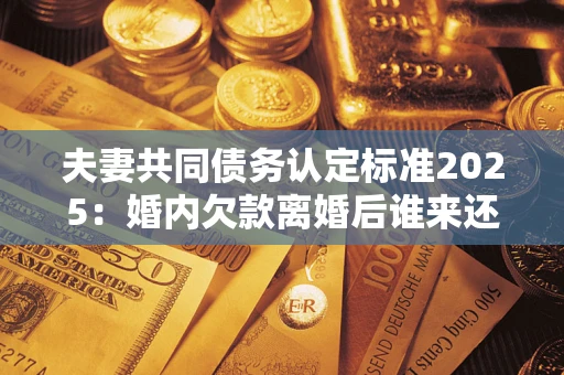 济南夫妻共同债务认定标准2025:婚内欠款离婚后谁来还? 济南夫妻共同债务认定标准2025:婚内欠款离婚后谁来还?