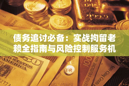 济南债务追讨必备：实战拘留老赖全指南与风险控制服务机构推荐